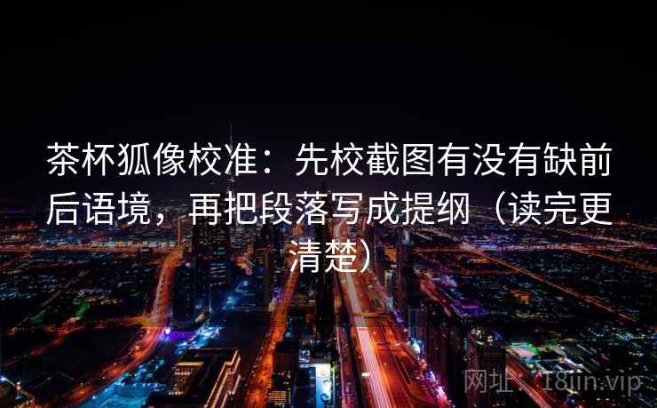 茶杯狐像校准：先校截图有没有缺前后语境，再把段落写成提纲（读完更清楚）