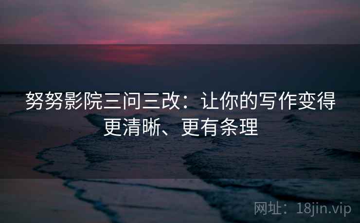 努努影院三问三改：让你的写作变得更清晰、更有条理