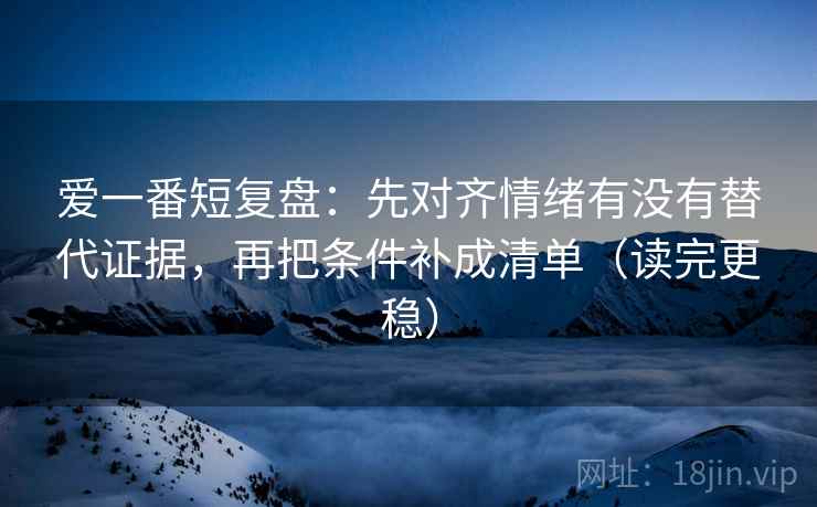 爱一番短复盘：先对齐情绪有没有替代证据，再把条件补成清单（读完更稳）