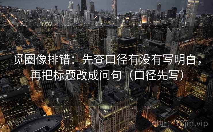 觅圈像排错：先查口径有没有写明白，再把标题改成问句（口径先写）