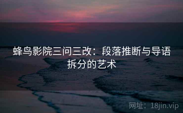 蜂鸟影院三问三改：段落推断与导语拆分的艺术