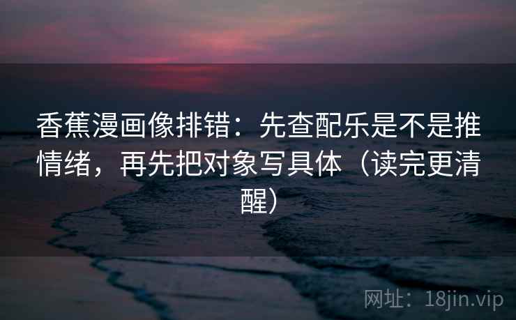 香蕉漫画像排错：先查配乐是不是推情绪，再先把对象写具体（读完更清醒）