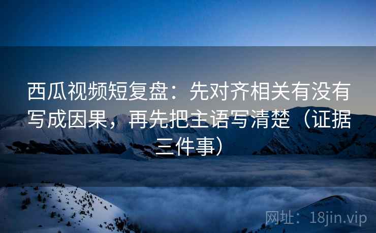 西瓜视频短复盘：先对齐相关有没有写成因果，再先把主语写清楚（证据三件事）
