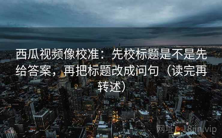 西瓜视频像校准：先校标题是不是先给答案，再把标题改成问句（读完再转述）