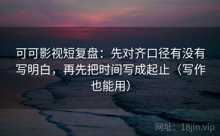 可可影视短复盘：先对齐口径有没有写明白，再先把时间写成起止（写作也能用）