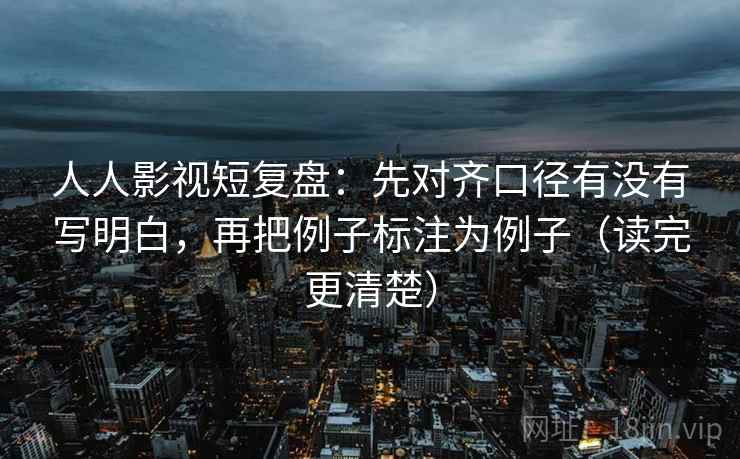 人人影视短复盘：先对齐口径有没有写明白，再把例子标注为例子（读完更清楚）