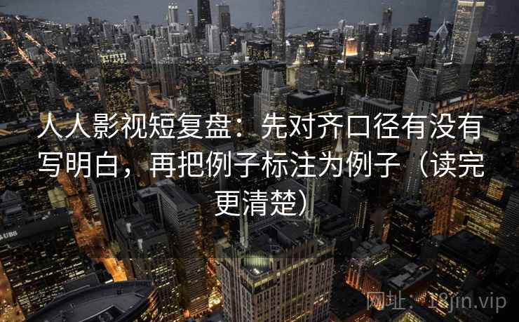 人人影视短复盘：先对齐口径有没有写明白，再把例子标注为例子（读完更清楚）