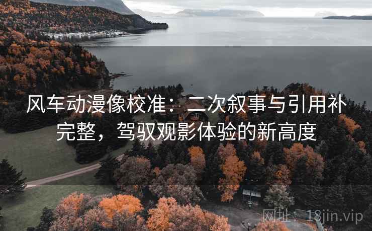 风车动漫像校准：二次叙事与引用补完整，驾驭观影体验的新高度