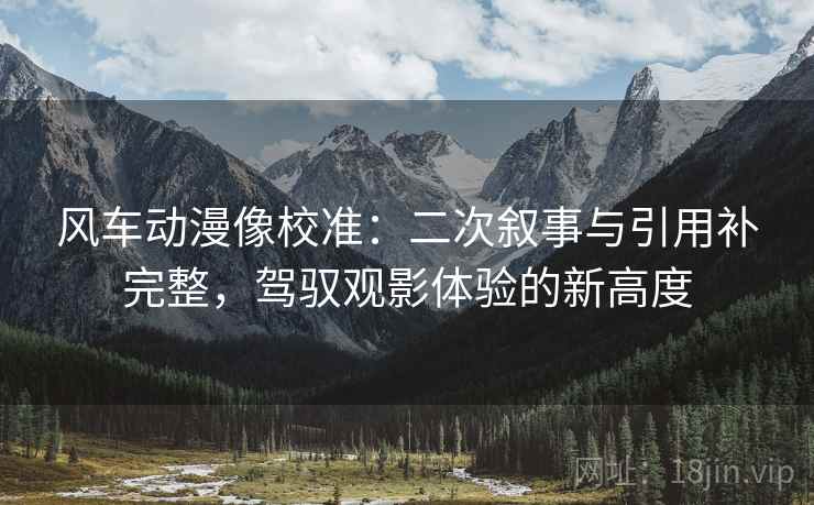 风车动漫像校准：二次叙事与引用补完整，驾驭观影体验的新高度