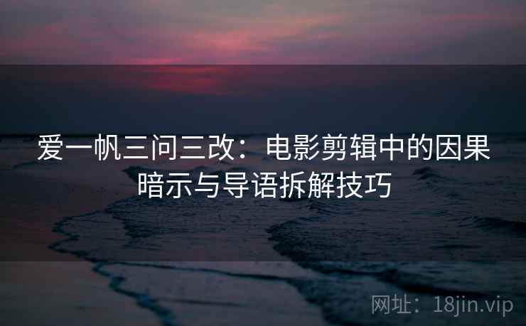 爱一帆三问三改：电影剪辑中的因果暗示与导语拆解技巧